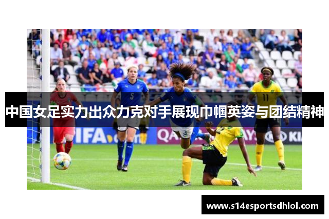 中国女足实力出众力克对手展现巾帼英姿与团结精神