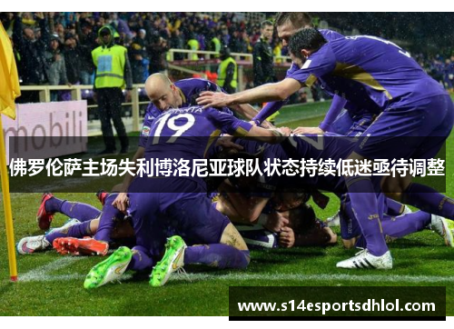 佛罗伦萨主场失利博洛尼亚球队状态持续低迷亟待调整