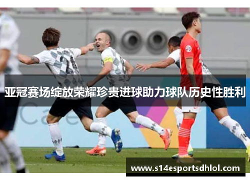 亚冠赛场绽放荣耀珍贵进球助力球队历史性胜利