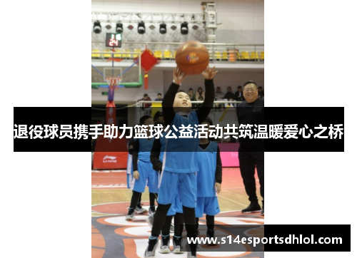 退役球员携手助力篮球公益活动共筑温暖爱心之桥