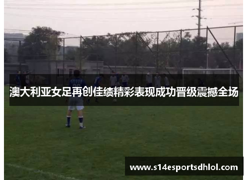 澳大利亚女足再创佳绩精彩表现成功晋级震撼全场