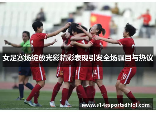 女足赛场绽放光彩精彩表现引发全场瞩目与热议
