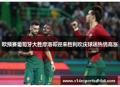欧预赛葡萄牙大胜摩洛哥迎来胜利欢庆球迷热情高涨