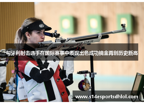 匈牙利射击选手在国际赛事中表现出色成功摘金再创历史新高