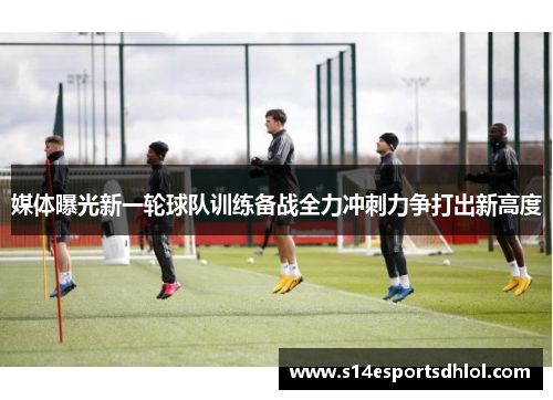 媒体曝光新一轮球队训练备战全力冲刺力争打出新高度