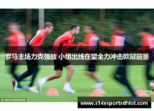 罗马主场力克强敌 小组出线在望全力冲击欧冠前景