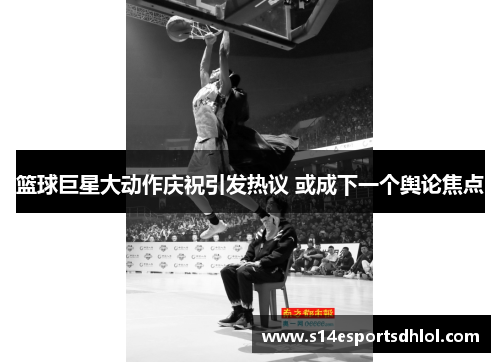 篮球巨星大动作庆祝引发热议 或成下一个舆论焦点