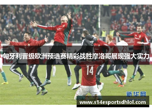 匈牙利晋级欧洲预选赛精彩战胜摩洛哥展现强大实力