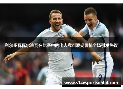 科尔多瓦瓦尔迪瓦在比赛中的出人意料表现震惊全场引发热议